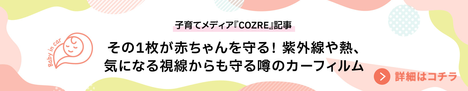 子育てメディア『COZRE』記事 その1枚が赤ちゃんを守る！ 紫外線や熱、気になる視線からも守る噂のカーフィルム 詳細はこちら