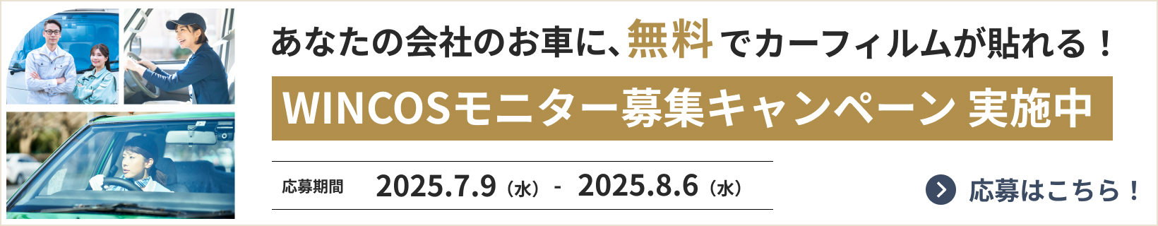 あなたの会社のお車に、無料でカーフィルムが貼れる！ WINCOSモニター募集キャンペーン 実施中 応募期間 2025.7.9 - 2025.8.6 応募はこちら